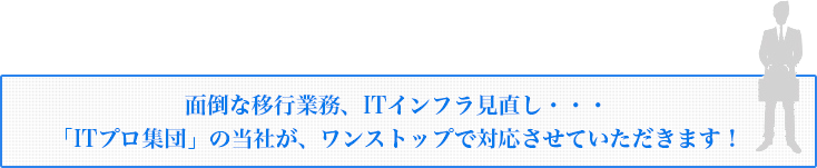 面倒な移行業務、ITインフラ見直し・・・ 「ITプロ集団」の当社が、ワンストップで対応させていただきます！ 