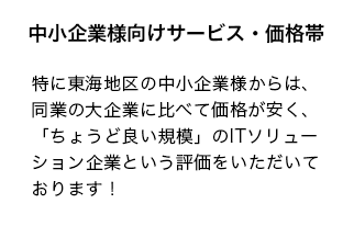 特に東海地区の中小企業様からは、同業の大企業に比べて価格が安く、「ちょうど良い規模」のITソリューション企業という評価をいただいております！同業の大企業に比べて価格が安く、「ちょうど良い規模」のITソリューション企業という評価をいただいております！