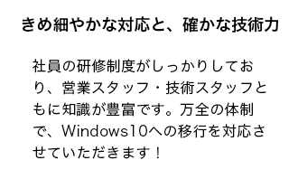 社員の研修制度がしっかりしており、営業スタッフ・技術スタッフともに知識が豊富です。万全の体制で、Windows10への移行を対応させていただきます！