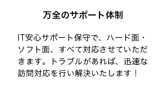 IT安心サポート保守で、ハード面・ソフト面、すべて対応させていただきます。トラブルがあれば、迅速な訪問対応を行い解決いたします！