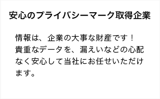 情報は、企業の大事な財産です！貴重なデータを、漏えいなどの心配なく安心して当社にお任せいただけます。