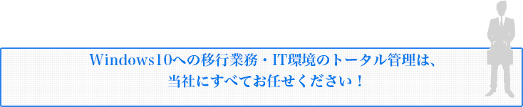 Windows10への移行業務・IT環境のトータル管理は、当社にすべてお任せください！