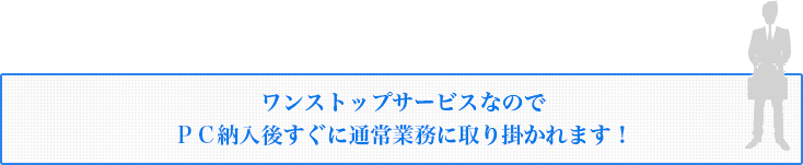 ワンストップサービスなので ＰＣ納入後すぐに通常業務に取り掛かれます！