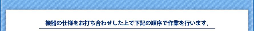 機器の仕様をお打ち合わせした上で下記の順序で作業を行います。