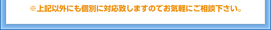 ※上記以外にも個別に対応致しますのでお気軽にご相談下さい。